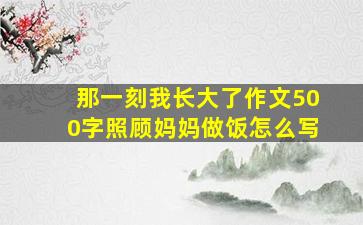 那一刻我长大了作文500字照顾妈妈做饭怎么写