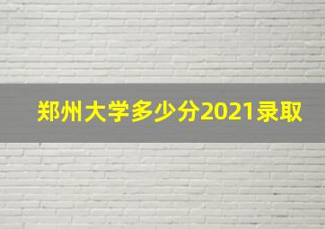 郑州大学多少分2021录取