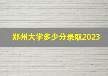 郑州大学多少分录取2023