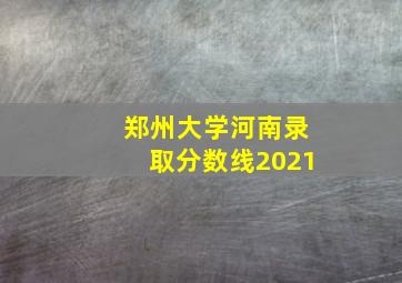 郑州大学河南录取分数线2021