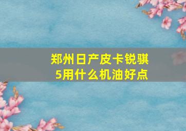 郑州日产皮卡锐骐5用什么机油好点