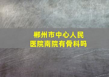 郴州市中心人民医院南院有骨科吗