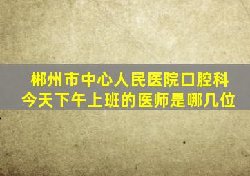 郴州市中心人民医院口腔科今天下午上班的医师是哪几位