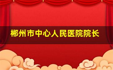 郴州市中心人民医院院长