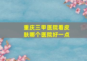 重庆三甲医院看皮肤哪个医院好一点