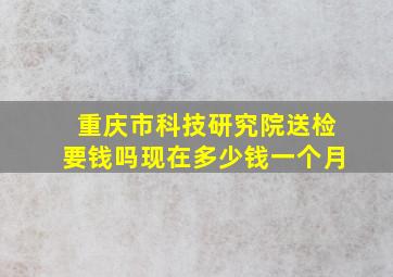 重庆市科技研究院送检要钱吗现在多少钱一个月