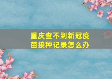 重庆查不到新冠疫苗接种记录怎么办