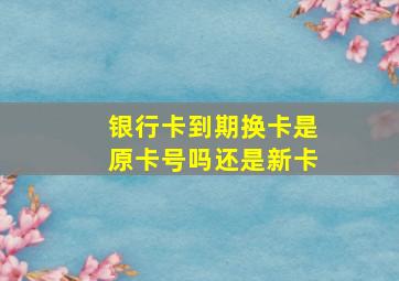 银行卡到期换卡是原卡号吗还是新卡