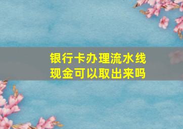 银行卡办理流水线现金可以取出来吗