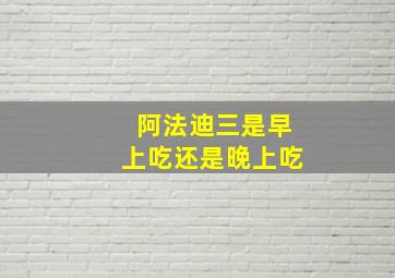 阿法迪三是早上吃还是晚上吃