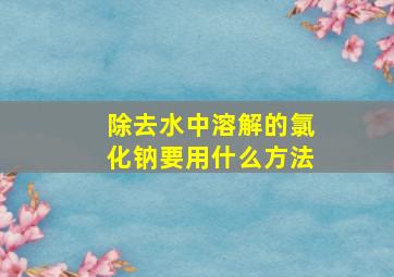 除去水中溶解的氯化钠要用什么方法