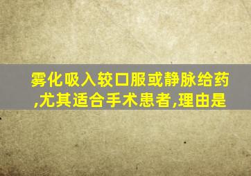 雾化吸入较口服或静脉给药,尤其适合手术患者,理由是