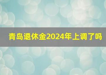 青岛退休金2024年上调了吗