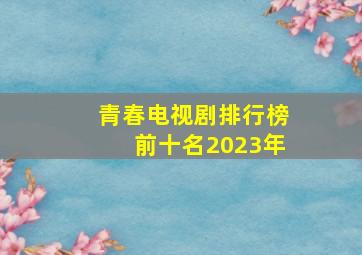 青春电视剧排行榜前十名2023年