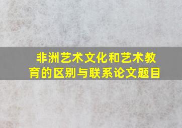 非洲艺术文化和艺术教育的区别与联系论文题目