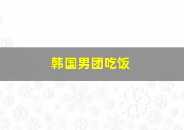 韩国男团吃饭