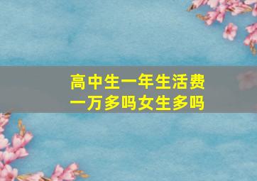 高中生一年生活费一万多吗女生多吗