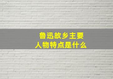 鲁迅故乡主要人物特点是什么