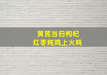 黄芪当归枸杞红枣炖鸡上火吗