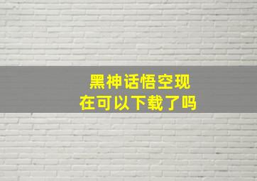 黑神话悟空现在可以下载了吗