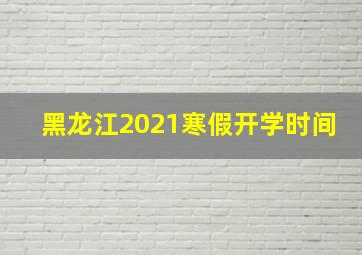 黑龙江2021寒假开学时间