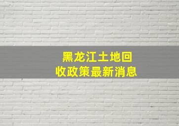 黑龙江土地回收政策最新消息