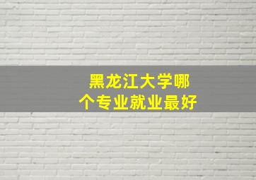 黑龙江大学哪个专业就业最好