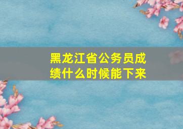 黑龙江省公务员成绩什么时候能下来