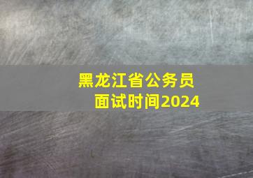 黑龙江省公务员面试时间2024