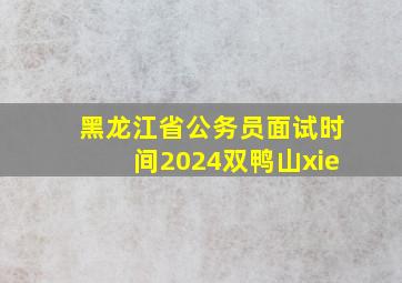 黑龙江省公务员面试时间2024双鸭山xie