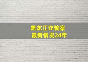 黑龙江诈骗案最新情况24年